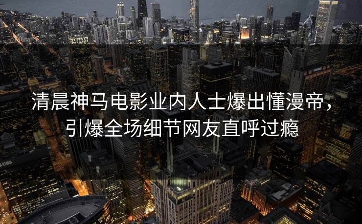 清晨神马电影业内人士爆出懂漫帝,引爆全场细节网友直呼过瘾 清晨神马电影业内人士爆出懂漫帝,引爆全场细节网友直呼过瘾