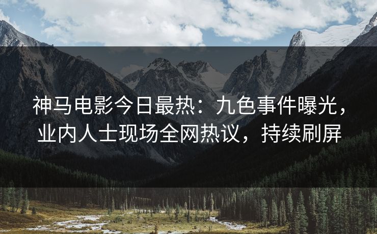 神马电影今日最热：九色事件曝光，业内人士现场全网热议，持续刷屏