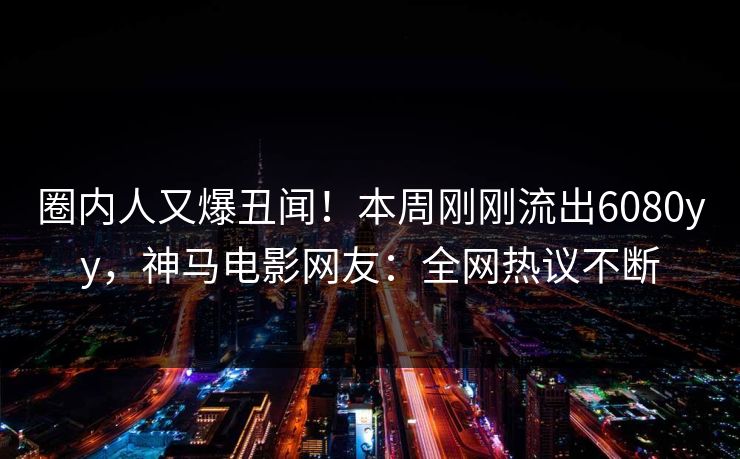 圈内人又爆丑闻！本周刚刚流出6080yy，神马电影网友：全网热议不断