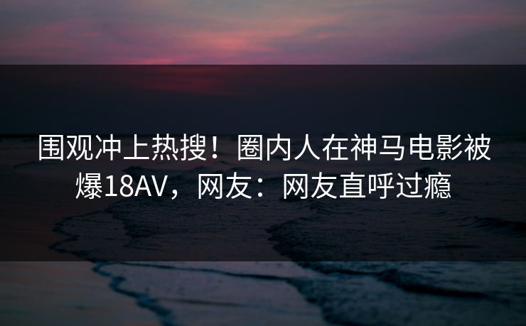 围观冲上热搜！圈内人在神马电影被爆18AV，网友：网友直呼过瘾