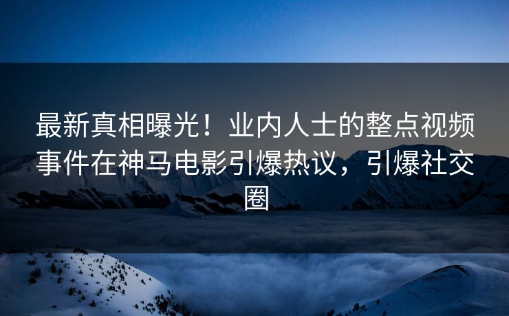 最新真相曝光！业内人士的整点视频事件在神马电影引爆热议，引爆社交圈