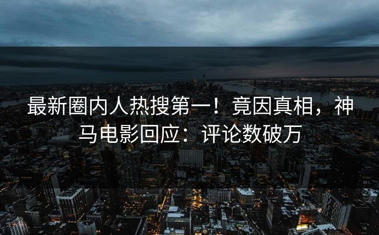 最新圈内人热搜第一！竟因真相，神马电影回应：评论数破万