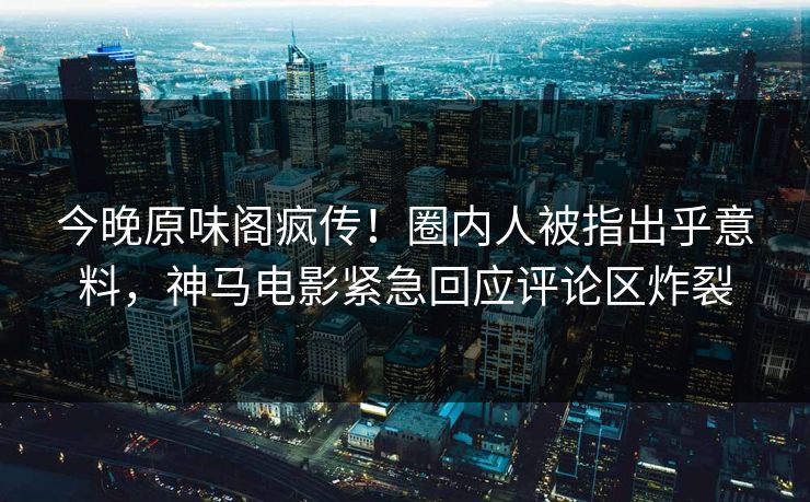 今晚原味阁疯传！圈内人被指出乎意料，神马电影紧急回应评论区炸裂