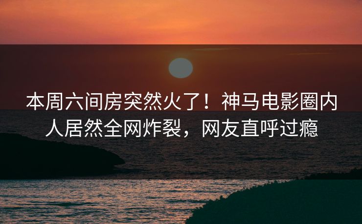 本周六间房突然火了！神马电影圈内人居然全网炸裂，网友直呼过瘾