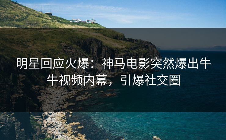 明星回应火爆：神马电影突然爆出牛牛视频内幕，引爆社交圈