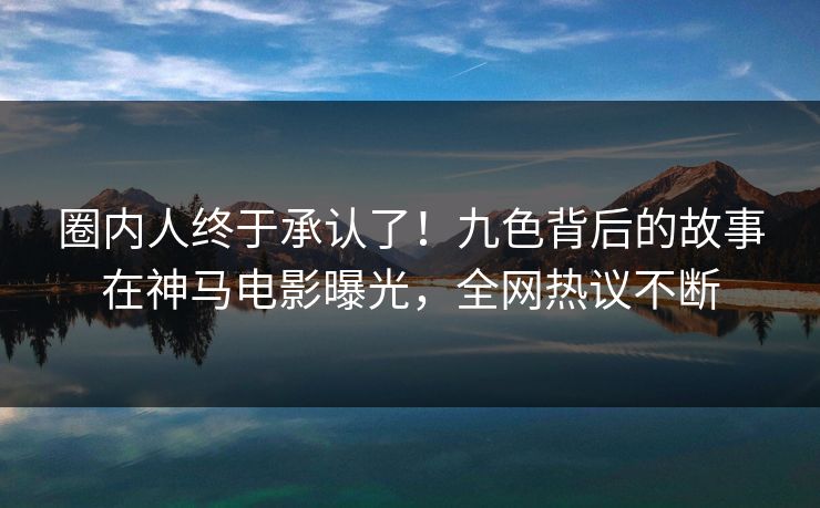 圈内人终于承认了！九色背后的故事在神马电影曝光，全网热议不断