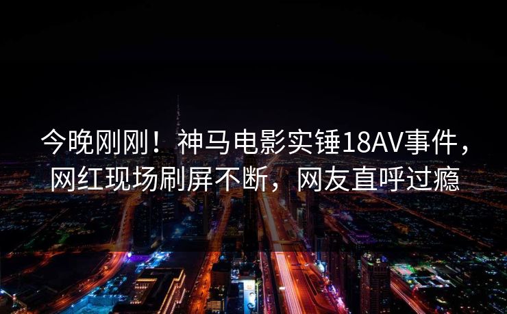 今晚刚刚！神马电影实锤18AV事件，网红现场刷屏不断，网友直呼过瘾