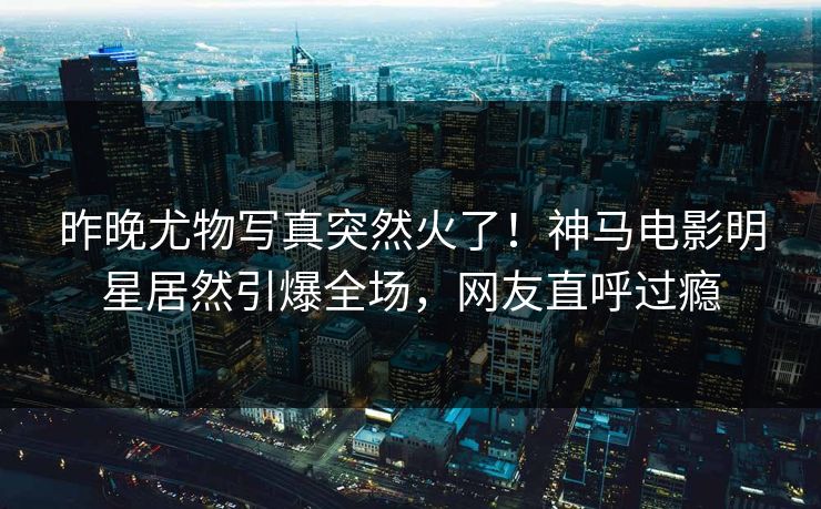昨晚尤物写真突然火了！神马电影明星居然引爆全场，网友直呼过瘾