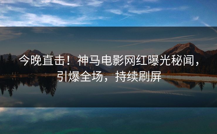 今晚直击！神马电影网红曝光秘闻，引爆全场，持续刷屏