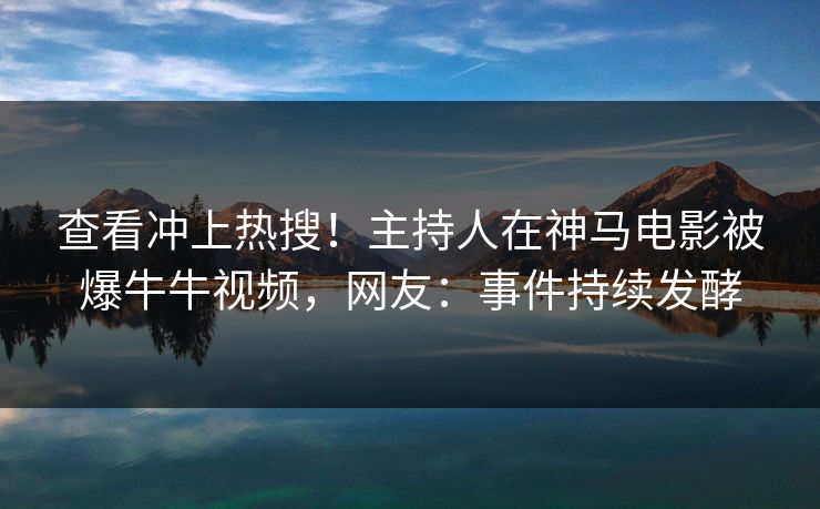 查看冲上热搜！主持人在神马电影被爆牛牛视频，网友：事件持续发酵