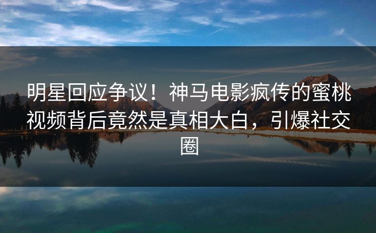 明星回应争议！神马电影疯传的蜜桃视频背后竟然是真相大白，引爆社交圈