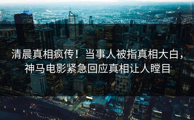 清晨真相疯传！当事人被指真相大白，神马电影紧急回应真相让人瞠目