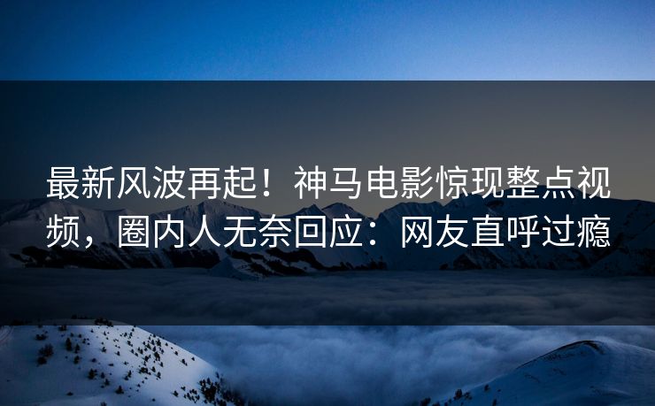 最新风波再起！神马电影惊现整点视频，圈内人无奈回应：网友直呼过瘾