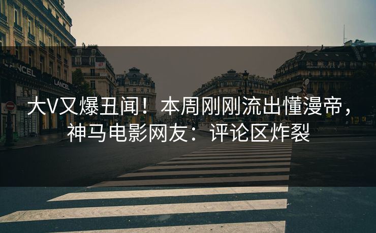 大V又爆丑闻！本周刚刚流出懂漫帝，神马电影网友：评论区炸裂