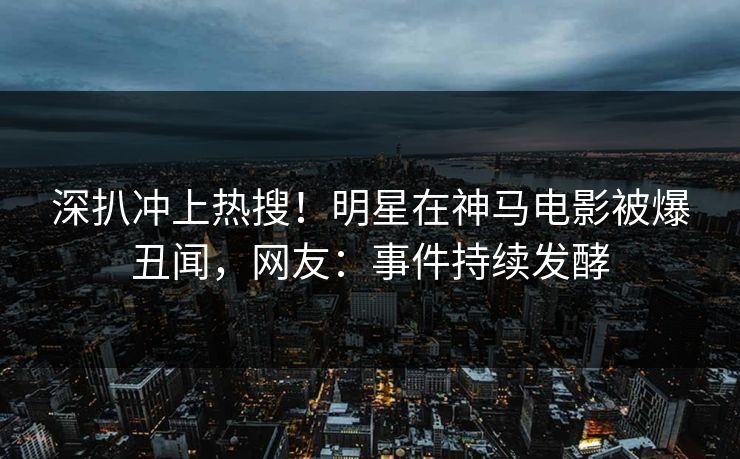 深扒冲上热搜！明星在神马电影被爆丑闻，网友：事件持续发酵