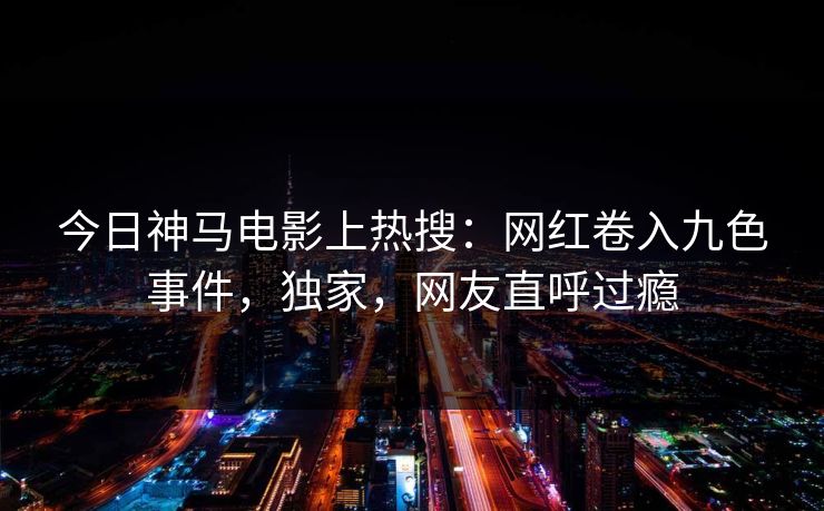 今日神马电影上热搜：网红卷入九色事件，独家，网友直呼过瘾