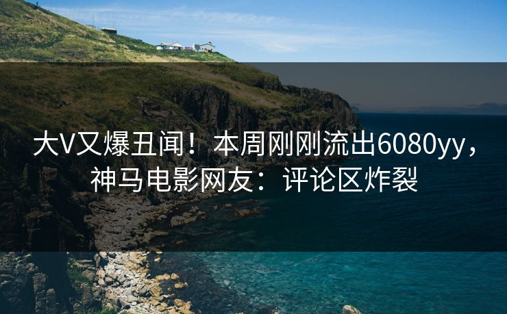 大V又爆丑闻！本周刚刚流出6080yy，神马电影网友：评论区炸裂