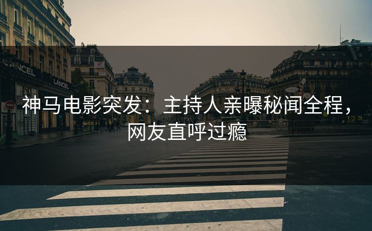 神马电影突发：主持人亲曝秘闻全程，网友直呼过瘾