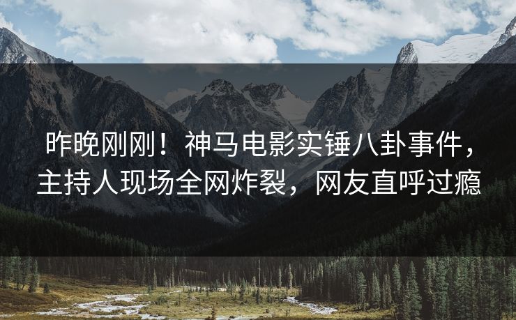 昨晚刚刚！神马电影实锤八卦事件，主持人现场全网炸裂，网友直呼过瘾