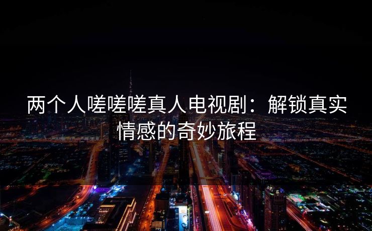 两个人嗟嗟嗟真人电视剧:解锁真实情感的奇妙旅程 两个人嗟嗟嗟真人电视剧:解锁真实情感的奇妙旅程