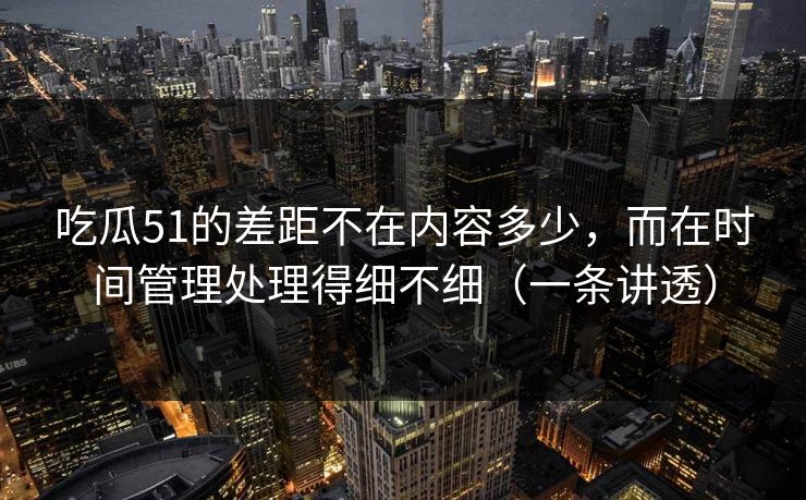 吃瓜51的差距不在内容多少，而在时间管理处理得细不细（一条讲透）