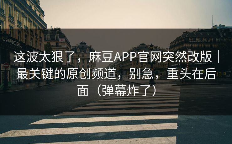 这波太狠了，麻豆APP官网突然改版｜最关键的原创频道，别急，重头在后面（弹幕炸了）