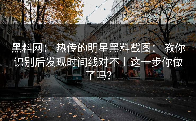 黑料网： 热传的明星黑料截图： 教你识别后发现时间线对不上这一步你做了吗？