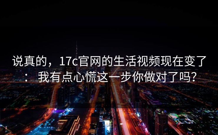说真的，17c官网的生活视频现在变了： 我有点心慌这一步你做对了吗？