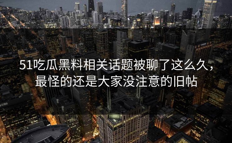 51吃瓜黑料相关话题被聊了这么久，最怪的还是大家没注意的旧帖