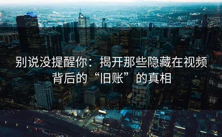 别说没提醒你：揭开那些隐藏在视频背后的“旧账”的真相