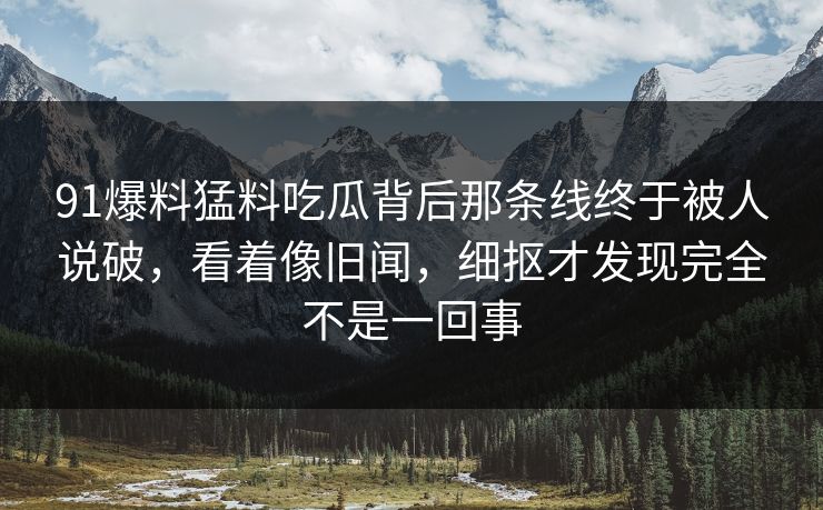 91爆料猛料吃瓜背后那条线终于被人说破,看着像旧闻,细抠才发现完全不是一回事 91爆料猛料吃瓜背后那条线终于被人说破,看着像旧闻,细抠才发现完全不是一回事